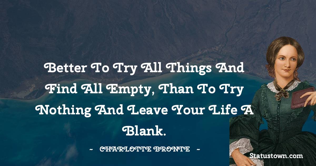 Better to try all things and find all empty, than to try nothing and leave your life a blank. - Charlotte Bronte quotes