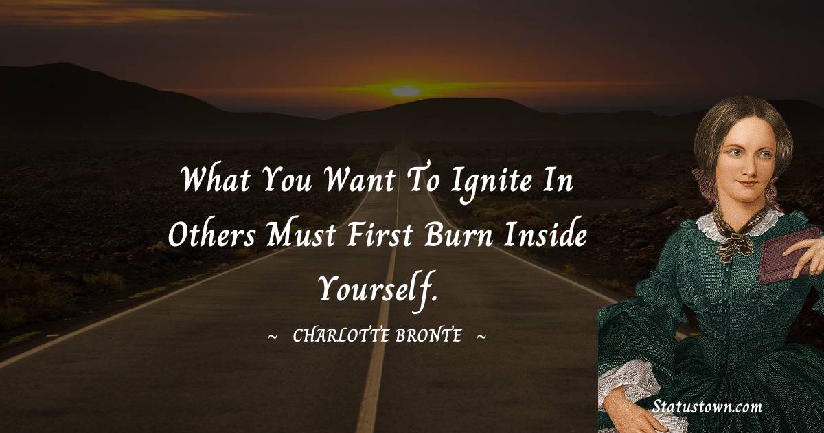 What you want to ignite in others must first burn inside yourself. - Charlotte Bronte quotes