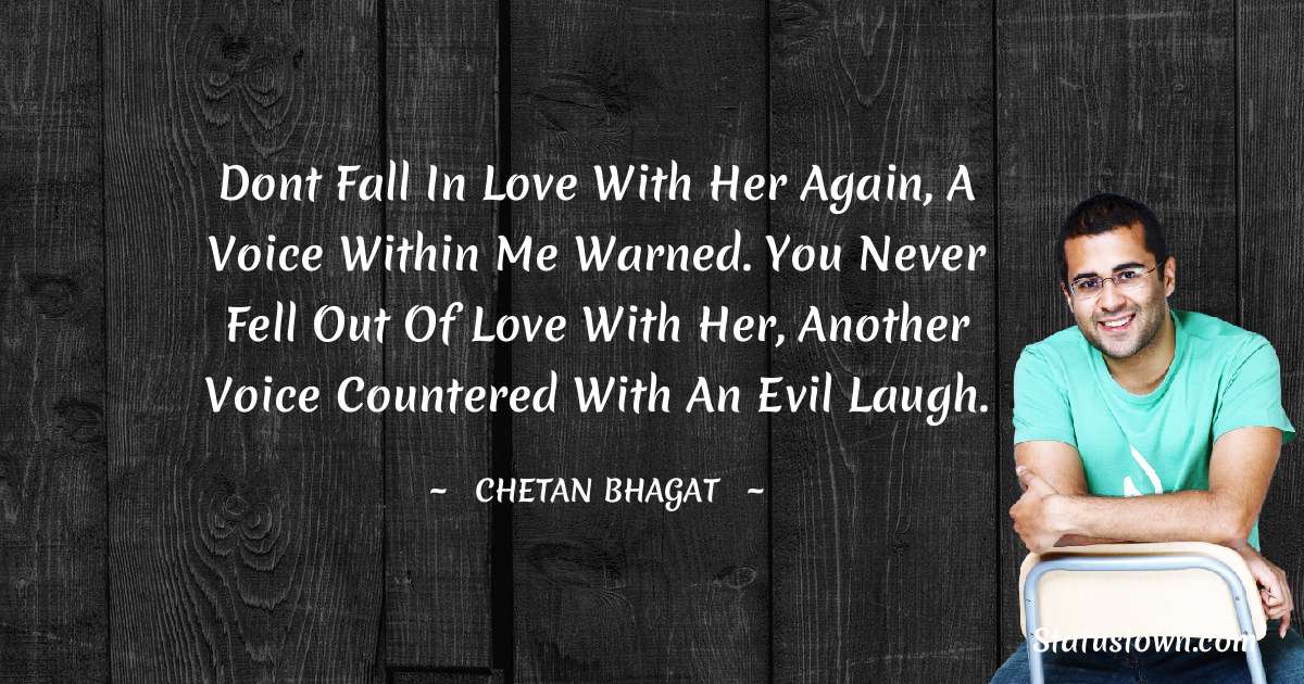 Dont fall in love with her again, a voice within me warned. You never fell out of love with her, another voice countered with an evil laugh. - Chetan Bhagat quotes