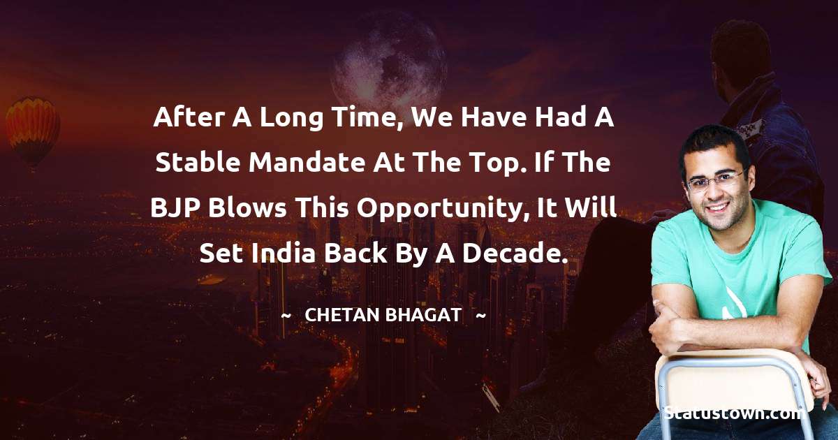 After a long time, we have had a stable mandate at the top. If the BJP blows this opportunity, it will set India back by a decade. - Chetan Bhagat quotes