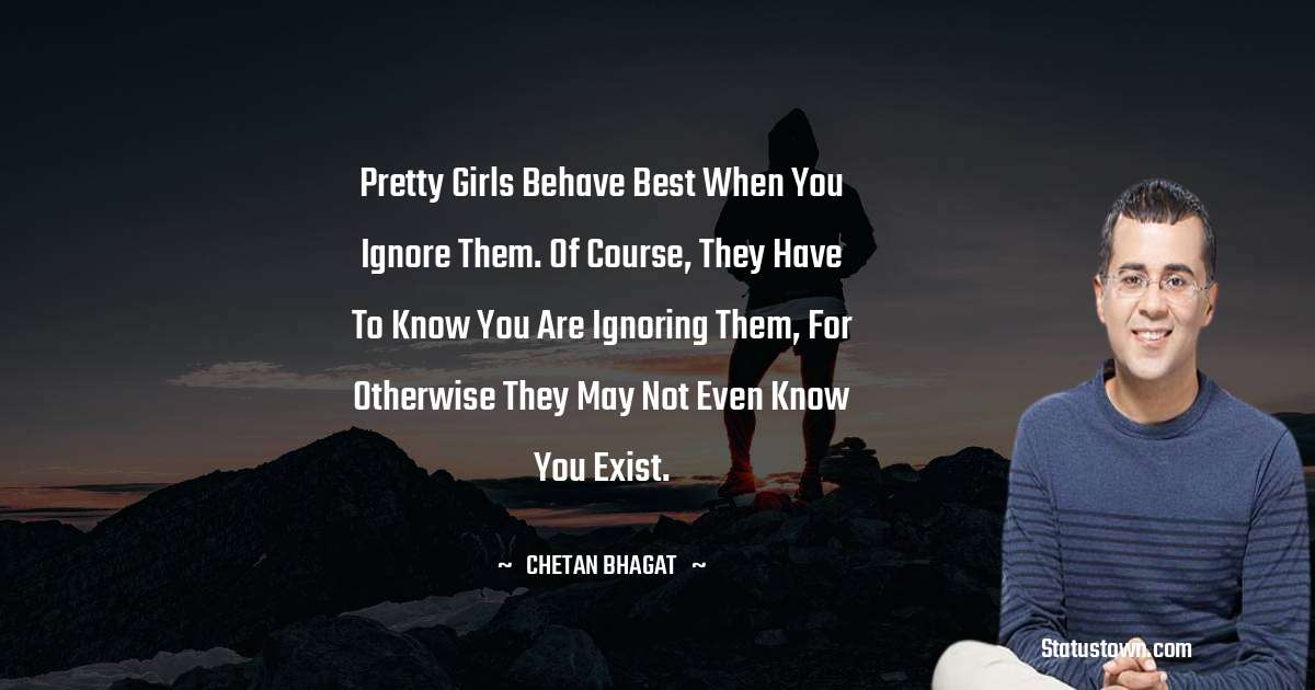 Pretty girls behave best when you ignore them. Of course, they have to know you are ignoring them, for otherwise they may not even know you exist. - Chetan Bhagat quotes