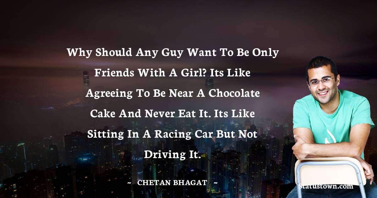 Chetan Bhagat Quotes - Why should any guy want to be only friends with a girl? Its like agreeing to be near a chocolate cake and never eat it. Its like sitting in a racing car but not driving it.