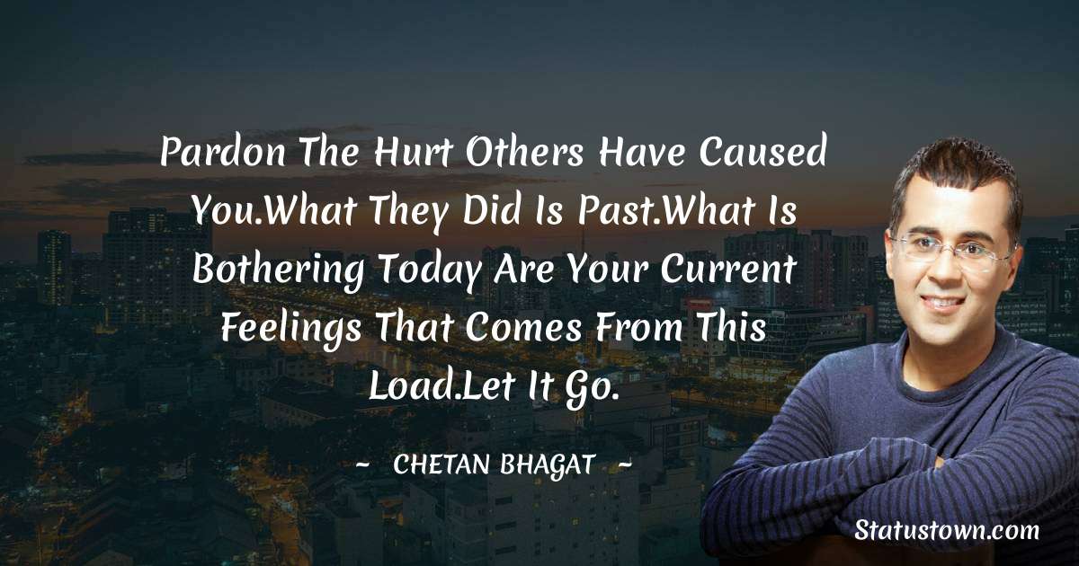 Pardon the hurt others have caused you.What they did is past.What is bothering today are your current feelings that comes from this load.Let it go. - Chetan Bhagat quotes