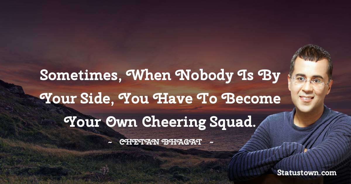 Sometimes, when nobody is by your side, you have to become your own cheering squad. - Chetan Bhagat quotes