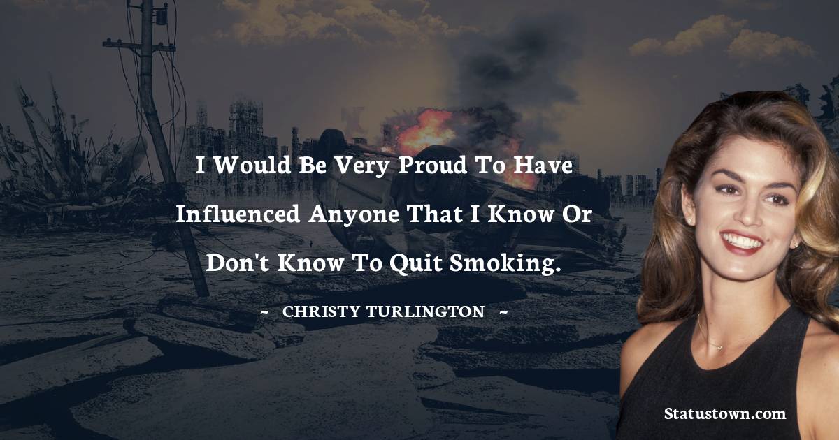 I would be very proud to have influenced anyone that I know or don't know to quit smoking. - Christy Turlington quotes