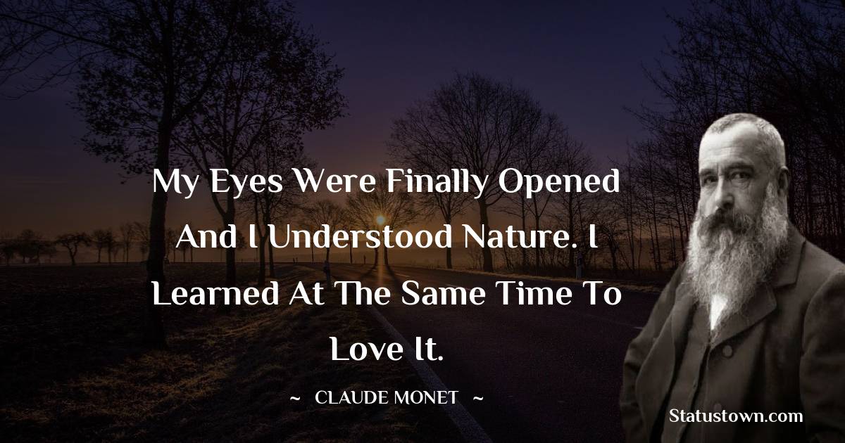 My eyes were finally opened and I understood nature. I learned at the same time to love it. - Claude Monet quotes