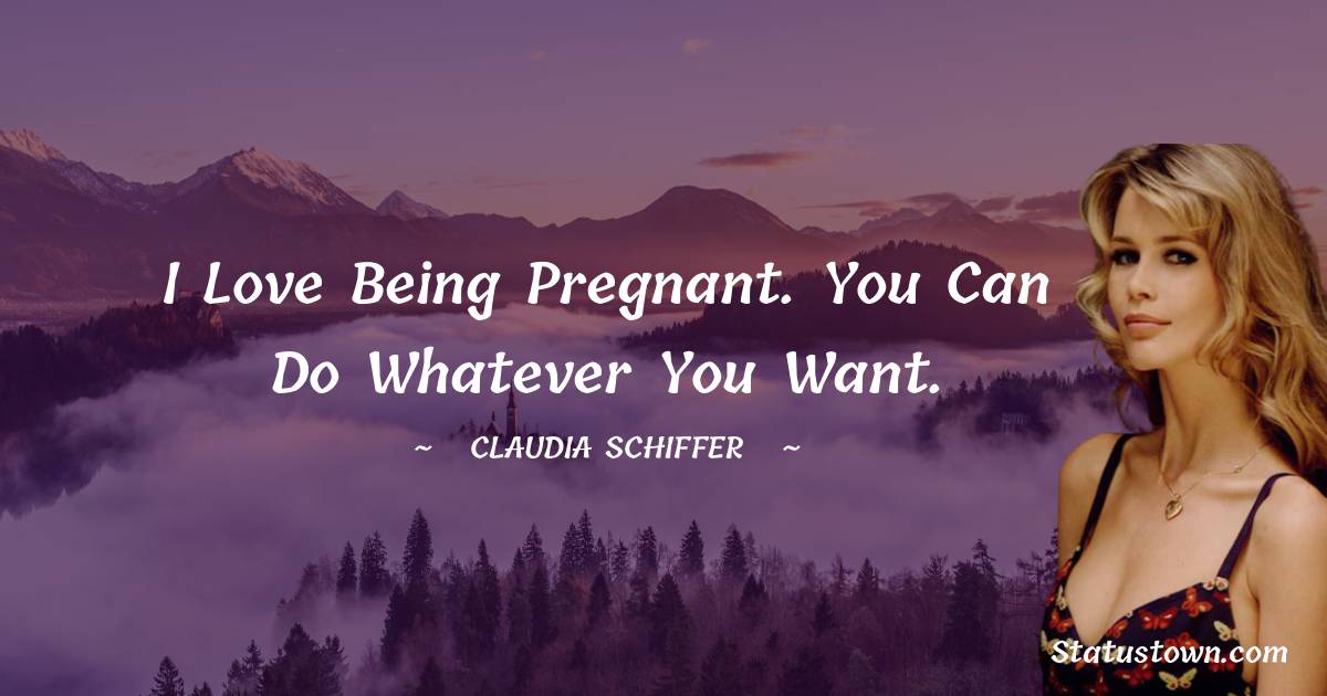 I love being pregnant. You can do whatever you want. - Claudia Schiffer quotes