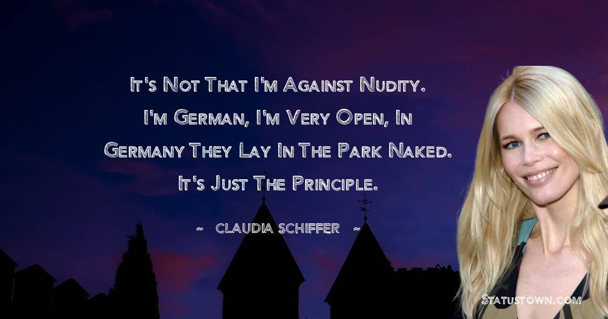 It's not that I'm against nudity. I'm German, I'm very open, in Germany they lay in the park naked. It's just the principle. - Claudia Schiffer quotes