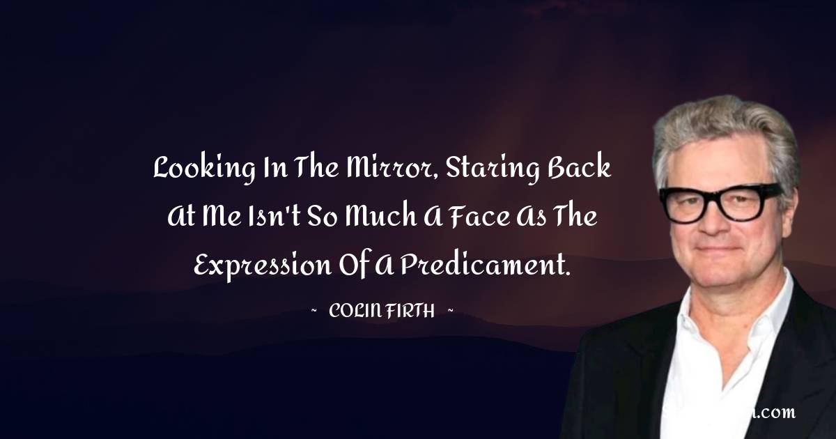 Looking in the mirror, staring back at me isn't so much a face as the expression of a predicament. - Colin Firth quotes