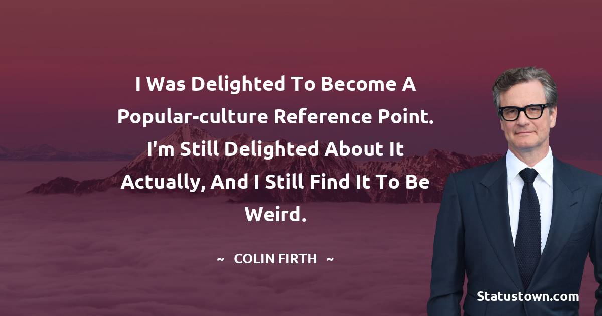 I was delighted to become a popular-culture reference point. I'm still delighted about it actually, and I still find it to be weird. - Colin Firth quotes