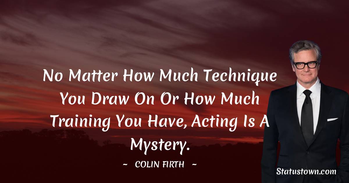 No matter how much technique you draw on or how much training you have, acting is a mystery. - Colin Firth quotes