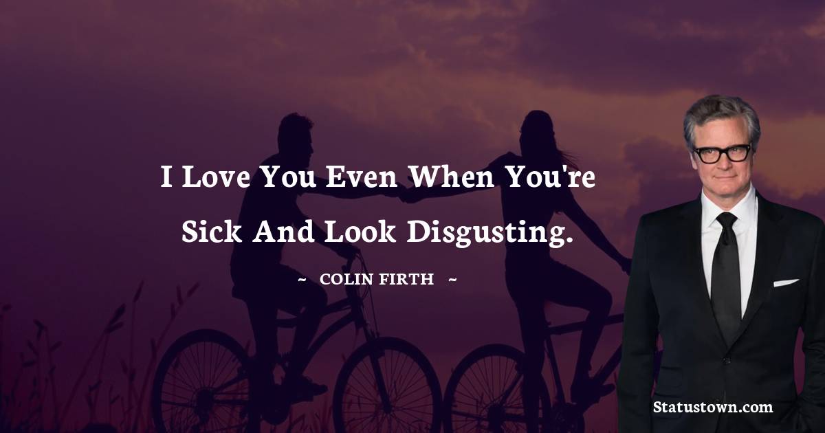 I love you even when you're sick and look disgusting. - Colin Firth quotes