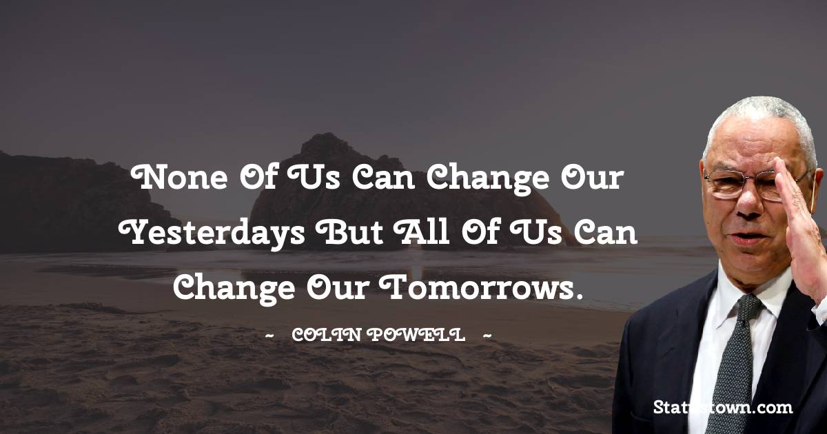 None of us can change our yesterdays but all of us can change our tomorrows. - Colin Powell quotes