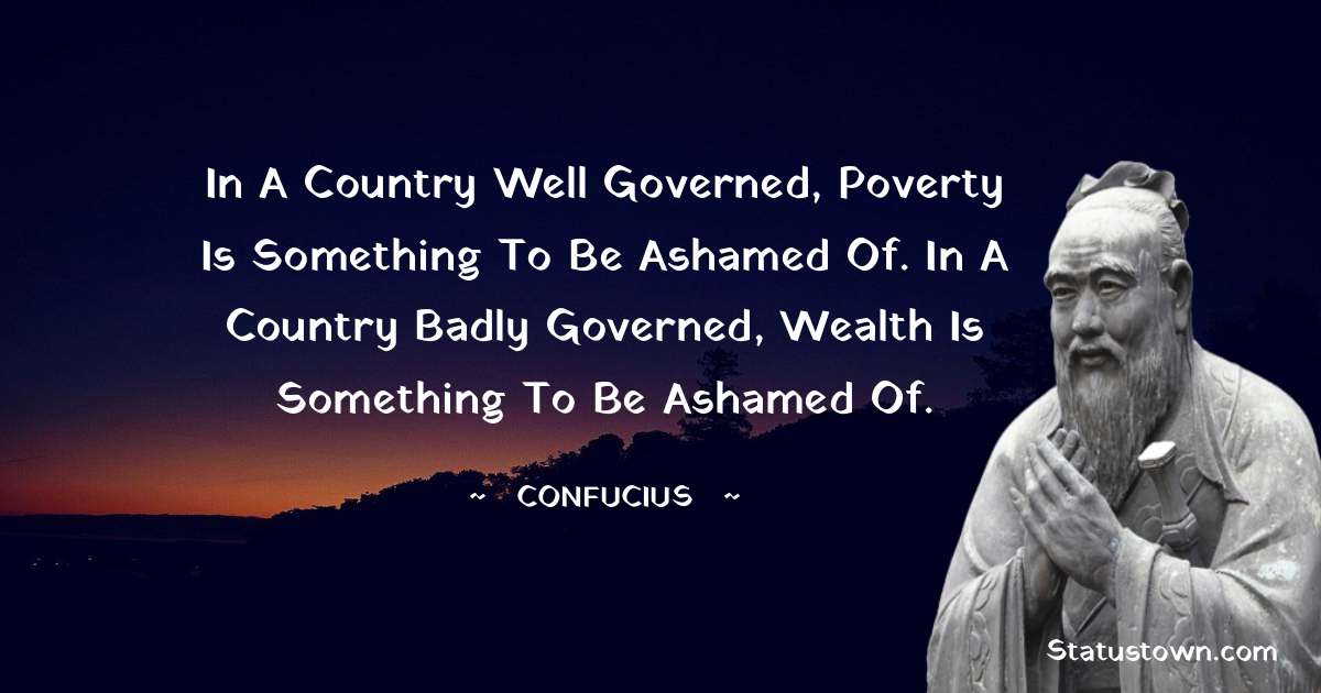 In a country well governed, poverty is something to be ashamed of. In a country badly governed, wealth is something to be ashamed of. - Confucius  quotes