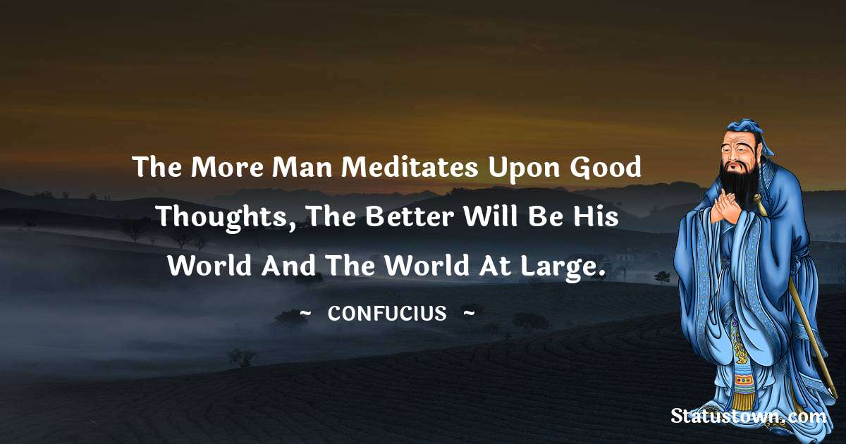 Confucius  Quotes - The more man meditates upon good thoughts, the better will be his world and the world at large.