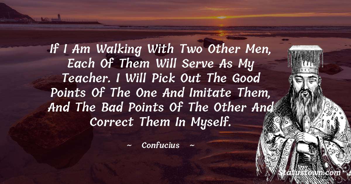 If I am walking with two other men, each of them will serve as my teacher. I will pick out the good points of the one and imitate them, and the bad points of the other and correct them in myself. - Confucius  quotes