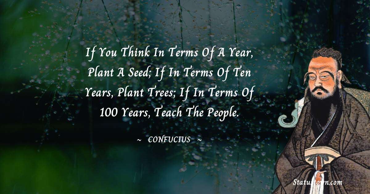 If you think in terms of a year, plant a seed; if in terms of ten years, plant trees; if in terms of 100 years, teach the people. - Confucius  quotes