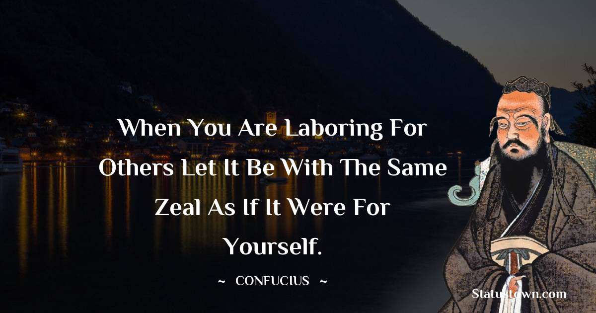 When you are laboring for others let it be with the same zeal as if it were for yourself. - Confucius  quotes