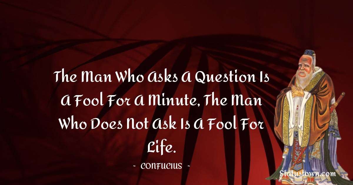 The man who asks a question is a fool for a minute, the man who does not ask is a fool for life. - Confucius  quotes