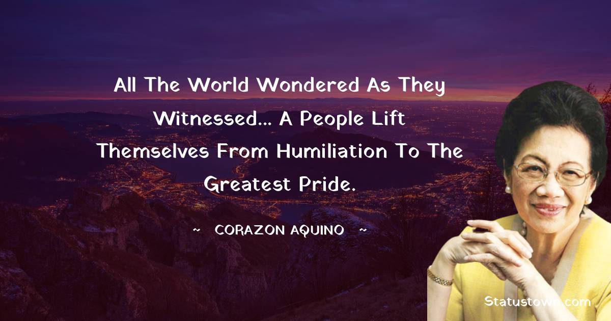 Corazon Aquino Quotes - All the world wondered as they witnessed... a people lift themselves from humiliation to the greatest pride.