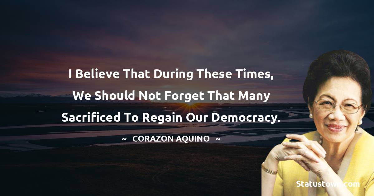 I believe that during these times, we should not forget that many sacrificed to regain our democracy.