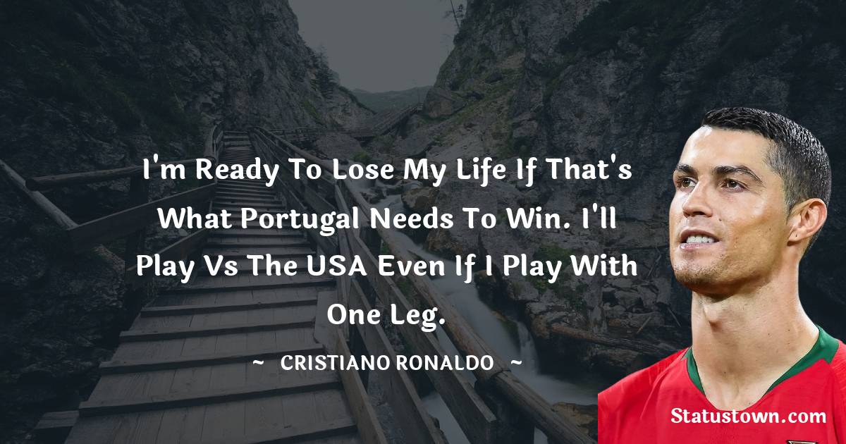 Cristiano Ronaldo Quotes - I'm ready to lose my life if that's what Portugal needs to win. I'll play vs the USA even if I play with one leg.