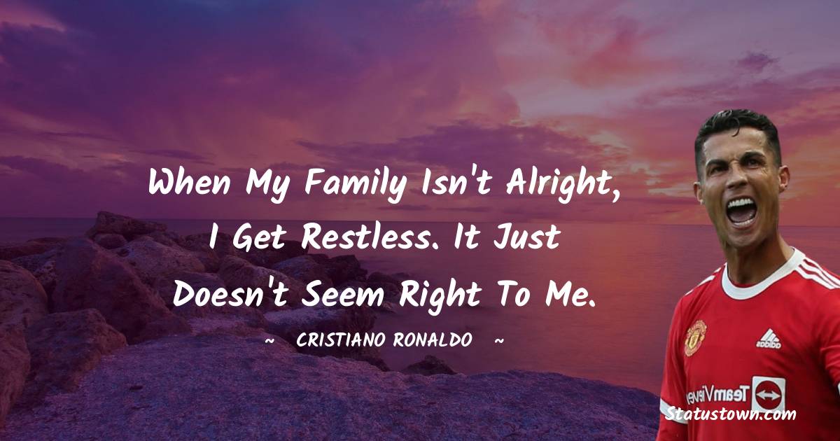 When my family isn't alright, I get restless. It just doesn't seem right to me.