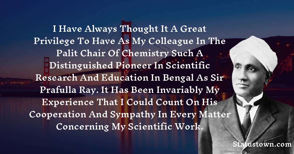 C.V. Raman Quotes - I have always thought it a great privilege to have as my colleague in the Palit Chair of Chemistry such a distinguished pioneer in scientific research and education in Bengal as Sir Prafulla Ray. It has been invariably my experience that I could count on his cooperation and sympathy in every matter concerning my scientific work.