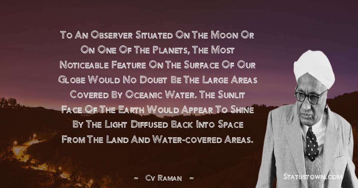 To an observer situated on the moon or on one of the planets, the most noticeable feature on the surface of our globe would no doubt be the large areas covered by oceanic water. The sunlit face of the earth would appear to shine by the light diffused back into space from the land and water-covered areas. - C.V. Raman quotes