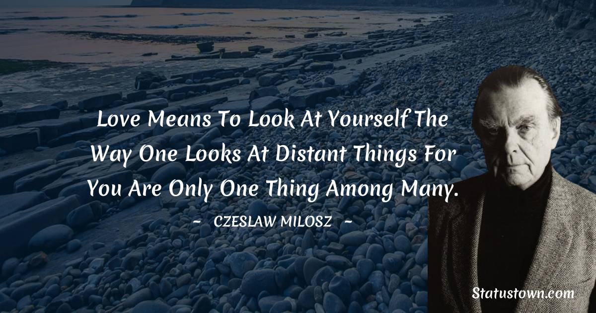 Czeslaw Milosz Quotes - Love means to look at yourself
The way one looks at distant things
For you are only one thing among many.