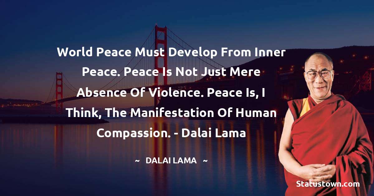 World peace must develop from inner peace. Peace is not just mere absence of violence. Peace is, I think, the manifestation of human compassion.  - Dalai Lama - Dalai Lama quotes