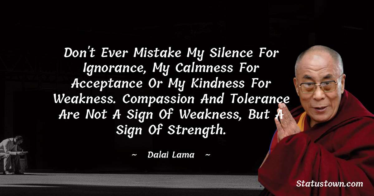 Don't ever mistake my silence for ignorance, my calmness for acceptance or my kindness for weakness. Compassion and tolerance are not a sign of weakness, but a sign of strength. - Dalai Lama quotes