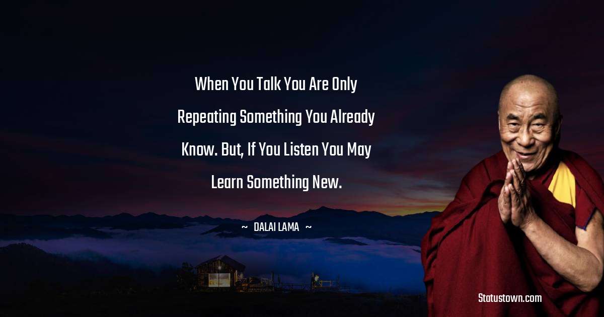 When you talk you are only repeating something you already know. But, if you listen you may learn something new. - Dalai Lama quotes