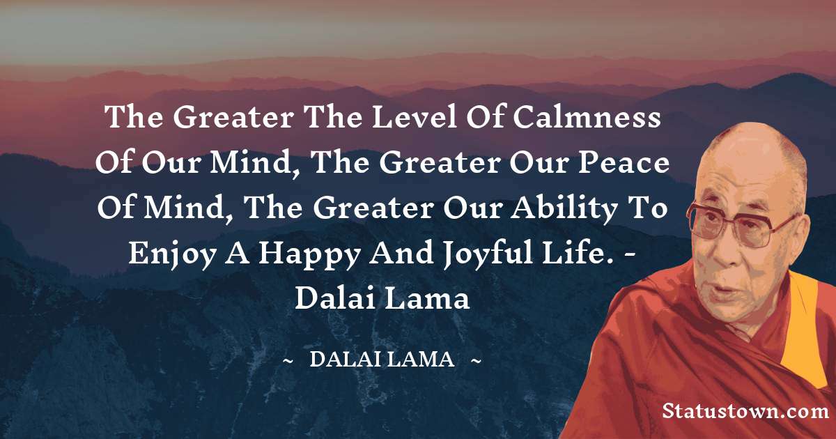 The greater the level of calmness of our mind, the greater our peace of mind, the greater our ability to enjoy a happy and joyful life. - Dalai Lama - Dalai Lama quotes