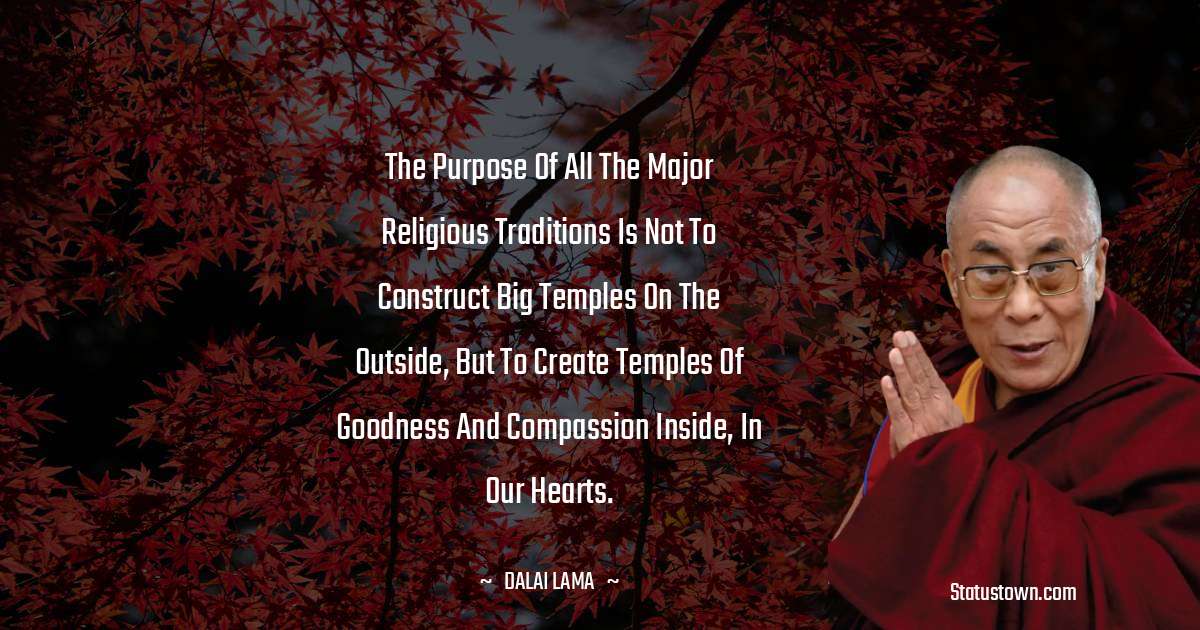 The purpose of all the major religious traditions is not to construct big temples on the outside, but to create temples of goodness and compassion inside, in our hearts. - Dalai Lama quotes