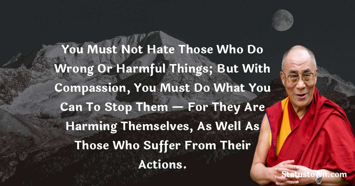 You must not hate those who do wrong or harmful things; but with compassion, you must do what you can to stop them — for they are harming themselves, as well as those who suffer from their actions. - Dalai Lama quotes