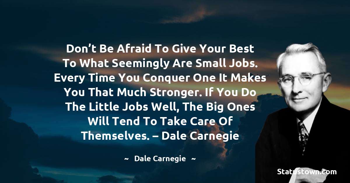 Don’t be afraid to give your best to what seemingly are small jobs. Every time you conquer one it makes you that much stronger. If you do the little jobs well, the big ones will tend to take care of themselves. – Dale Carnegie - Dale Carnegie  quotes