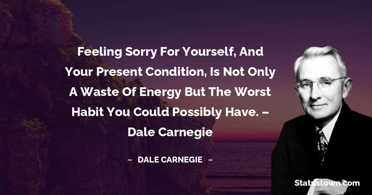 Feeling sorry for yourself, and your present condition, is not only a waste of energy but the worst habit you could possibly have. – Dale Carnegie - Dale Carnegie  quotes