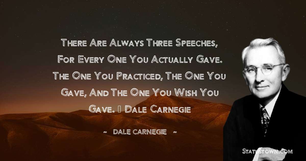There are always three speeches, for every one you actually gave. The one you practiced, the one you gave, and the one you wish you gave. – Dale Carnegie - Dale Carnegie  quotes