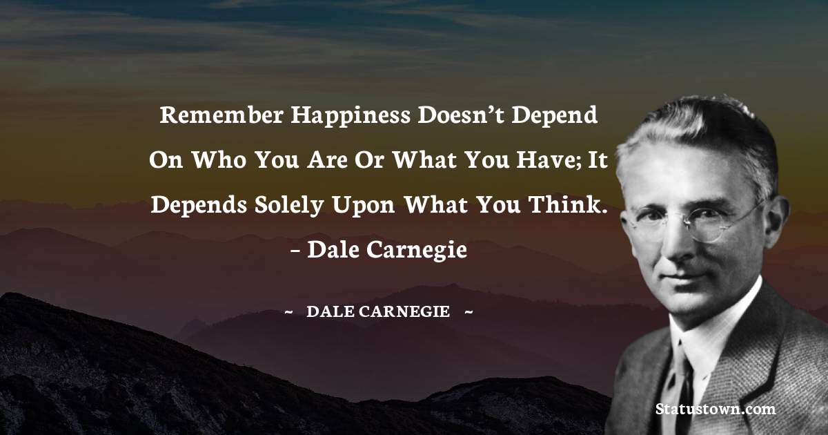 Remember happiness doesn’t depend on who you are or what you have; it depends solely upon what you think.  – Dale Carnegie - Dale Carnegie  quotes
