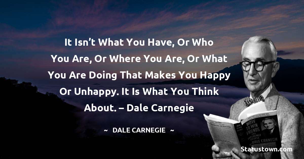 It isn’t what you have, or who you are, or where you are, or what you are doing that makes you happy or unhappy. It is what you think about. – Dale Carnegie - Dale Carnegie  quotes