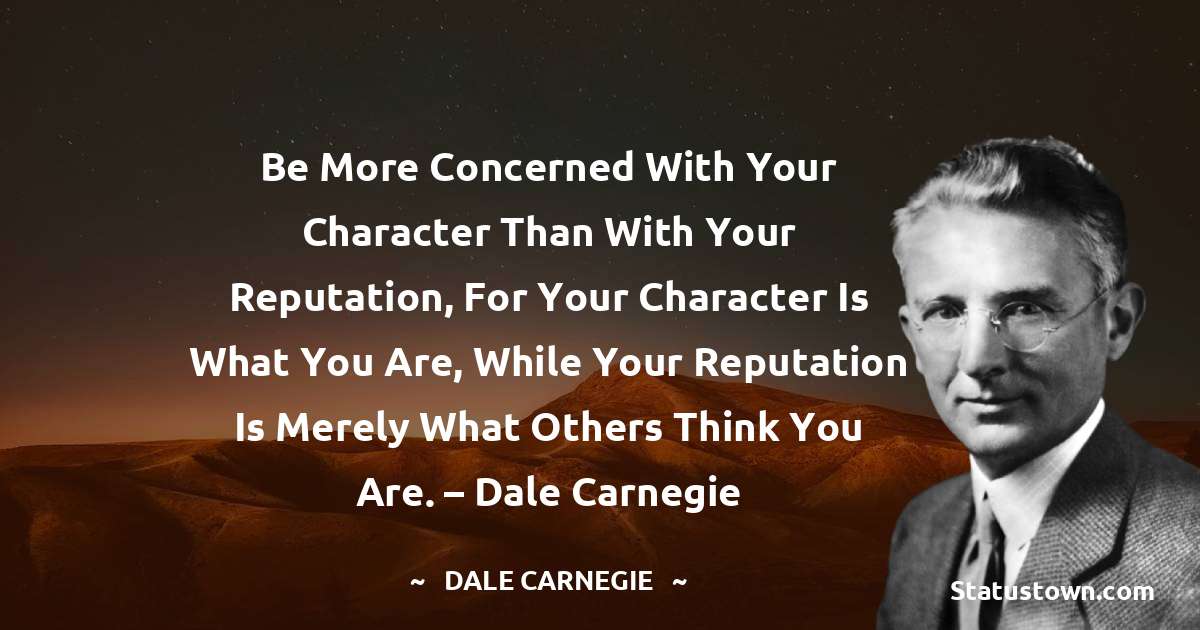 Be more concerned with your character than with your reputation, for your character is what you are, while your reputation is merely what others think you are. – Dale Carnegie - Dale Carnegie  quotes