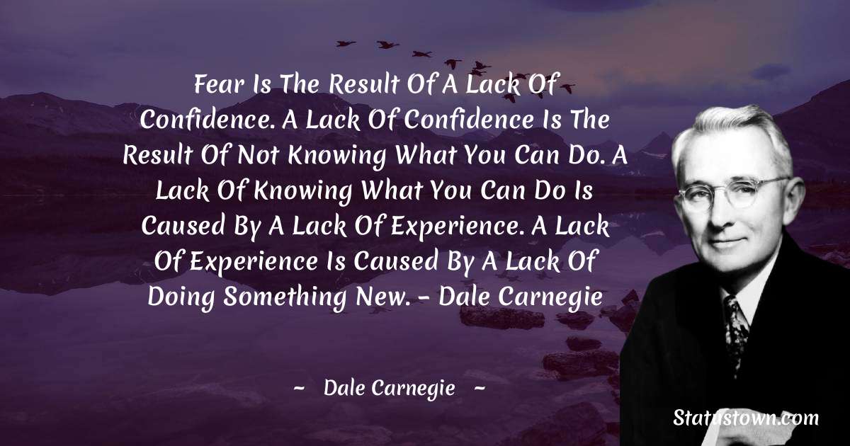 Fear is the result of a lack of confidence. A lack of confidence is the result of not knowing what you can do. A lack of knowing what you can do is caused by a lack of experience. A lack of experience is caused by a lack of doing something new. – Dale Carnegie - Dale Carnegie  quotes