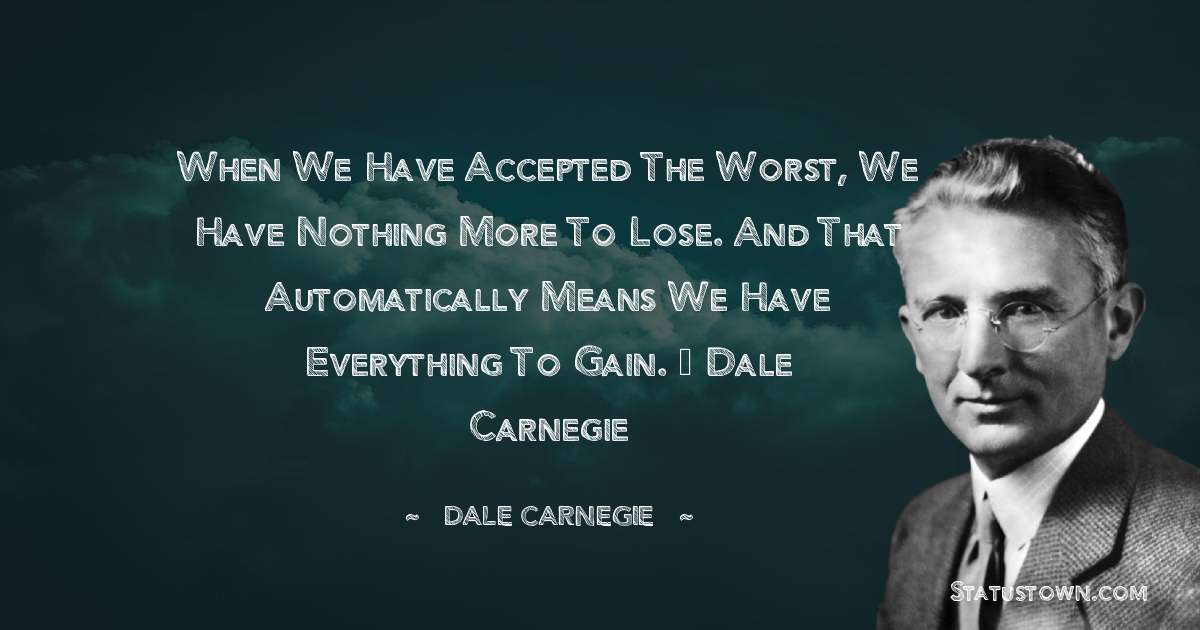 When we have accepted the worst, we have nothing more to lose. And that automatically means we have everything to gain. – Dale Carnegie - Dale Carnegie  quotes