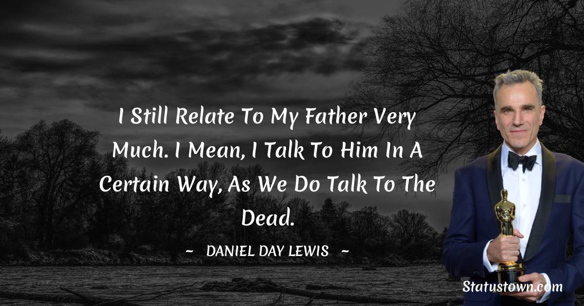 I still relate to my father very much. I mean, I talk to him in a certain way, as we do talk to the dead. - Daniel Day-Lewis quotes