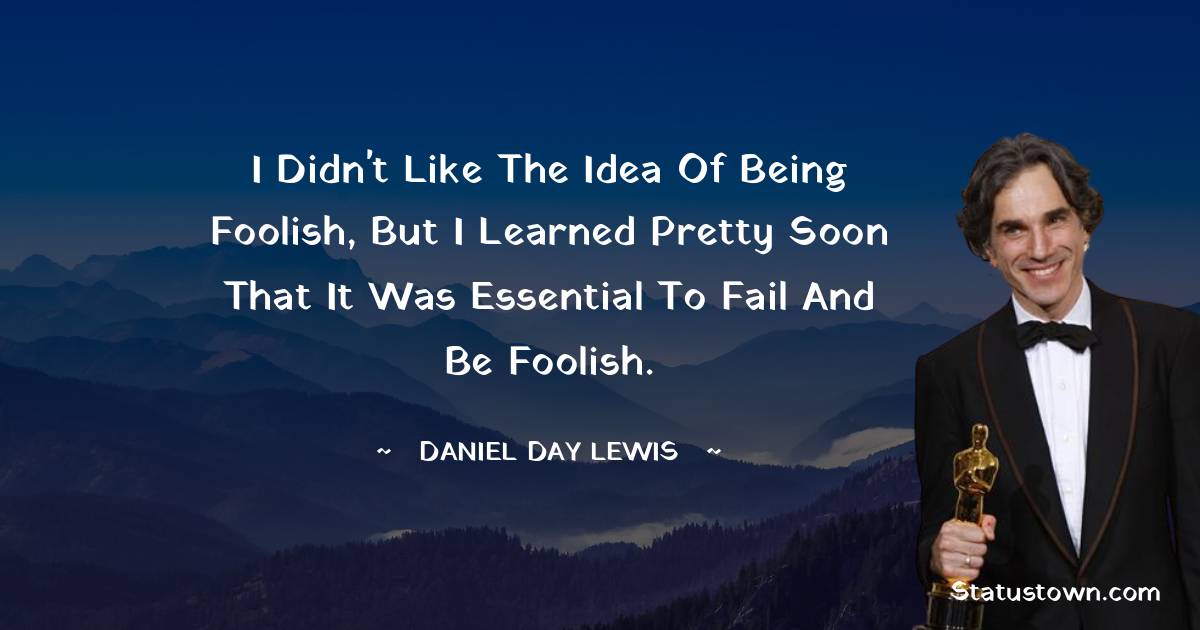 I didn't like the idea of being foolish, but I learned pretty soon that it was essential to fail and be foolish. - Daniel Day-Lewis quotes