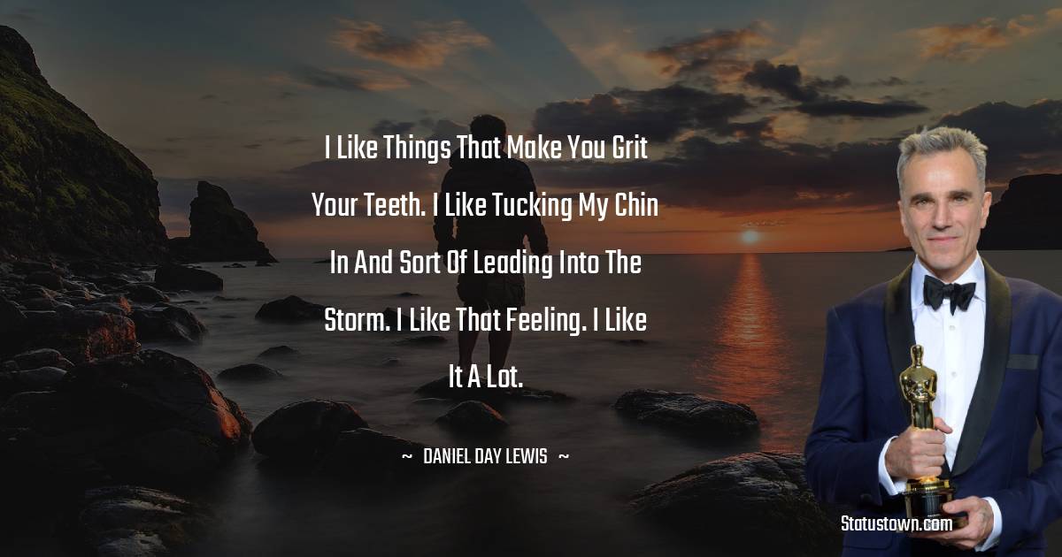 I like things that make you grit your teeth. I like tucking my chin in and sort of leading into the storm. I like that feeling. I like it a lot. - Daniel Day-Lewis quotes