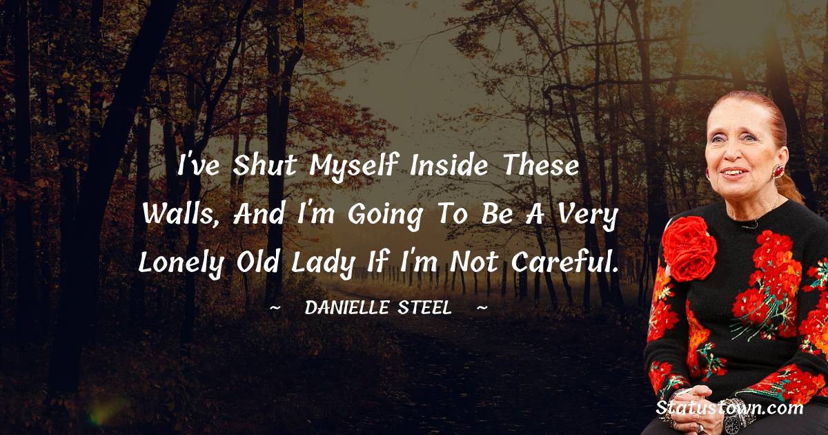 I've shut myself inside these walls, and I'm going to be a very lonely old lady if I'm not careful. - Danielle Steel quotes