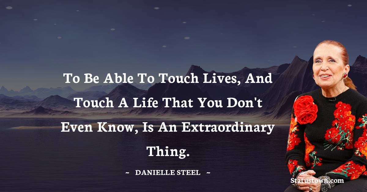 To be able to touch lives, and touch a life that you don't even know, is an extraordinary thing. - Danielle Steel quotes