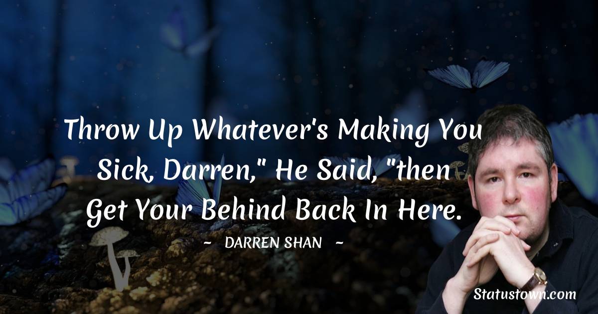 Throw up whatever's making you sick, Darren,